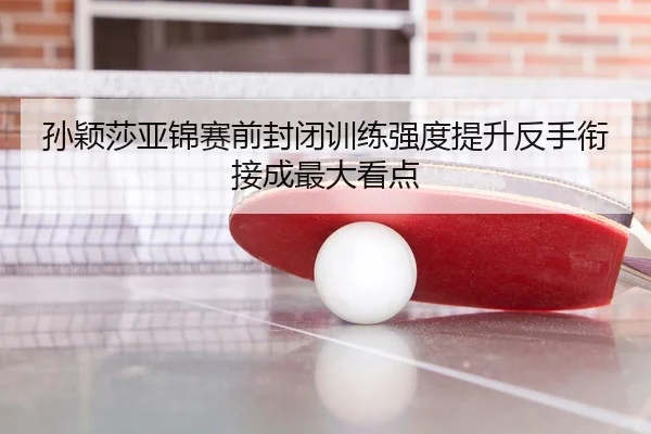 孙颖莎亚锦赛前封闭训练强度提升反手衔接成最大看点